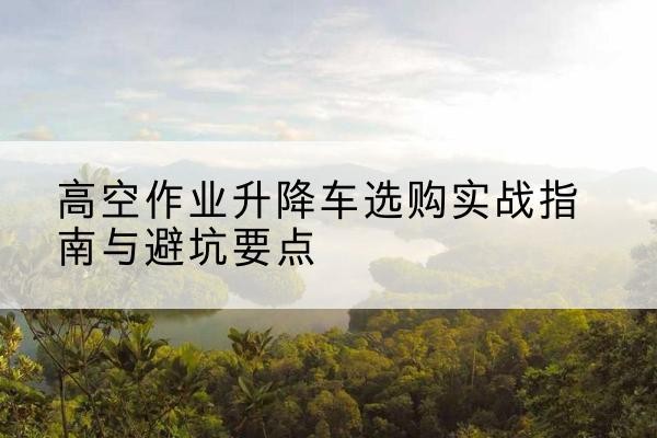 定襄升降车怎么选-高空作业升降车选购实战指南与避坑要点