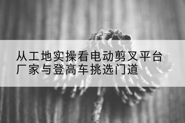 定襄电动剪叉升降平台厂家-从工地实操看电动剪叉平台厂家与登高车挑选门道