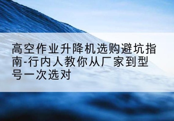 定襄升降平台厂家-高空作业升降机选购避坑指南-行内人教你从厂家到型号一次选对