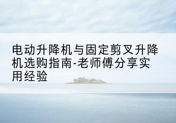 定襄电动升降机怎么选-电动升降机与固定剪叉升降机选购指南-老师傅分享实用经验