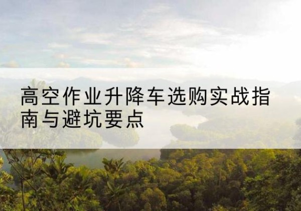 定襄升降车怎么选-高空作业升降车选购实战指南与避坑要点