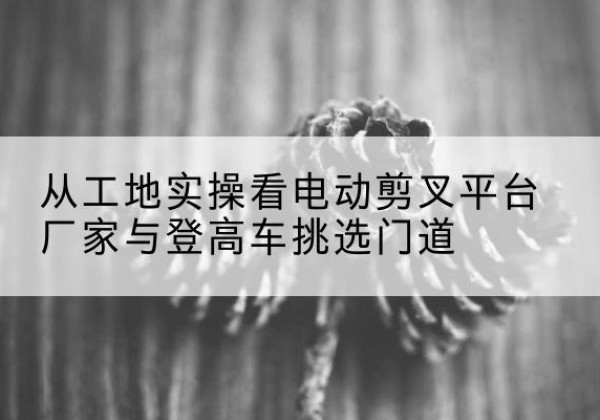 定襄电动剪叉升降平台厂家-从工地实操看电动剪叉平台厂家与登高车挑选门道