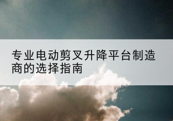 定襄电动剪叉升降平台厂家-专业电动剪叉升降平台制造商的选择指南